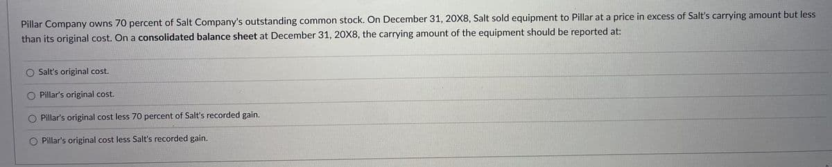 Pillar Company owns 70 percent of Salt Company's outstanding common stock. On December 31, 20X8, Salt sold equipment to Pillar at a price in excess of Salt's carrying amount but less
than its original cost. On a consolidated balance sheet at December 31, 20X8, the carrying amount of the equipment should be reported at:
O Salt's original cost.
O Pillar's original cost.
Pillar's original cost less 70 percent of Salt's recorded gain.
O Pillar's original cost less Salt's recorded gain.