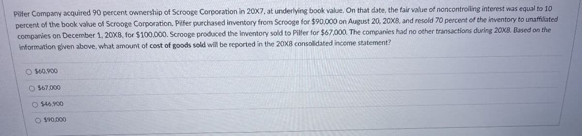 Pilfer Company acquired 90 percent ownership of Scrooge Corporation in 20X7, at underlying book value. On that date, the fair value of noncontrolling interest was equal to 10
percent of the book value of Scrooge Corporation. Pilfer purchased inventory from Scrooge for $90,000 on August 20, 20X8, and resold 70 percent of the inventory to unaffiliated
companies on December 1, 20X8, for $100,000. Scrooge produced the inventory sold to Pilfer for $67,000. The companies had no other transactions during 20X8. Based on the
information given above, what amount of cost of goods sold will be reported in the 20X8 consolidated income statement?
O $60,900
O $67,000
O $46,900
O $90,000