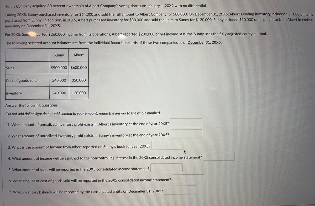 Sunny Company acquired 80 percent ownership of Albert Company's voting shares on January 1, 20X2 with no differential.
During 20X5, Sunny purchased inventory for $64,000 and sold the full amount to Albert Company for $80,000. On December 31, 20X5, Albert's ending inventory included $25,000 of items
purchased from Sunny. In addition, in 20X5, Albert purchased inventory for $80,000 and sold the units to Sunny for $120,000. Sunny included $30,000 of its purchase from Albert in ending
inventory on December 31, 20X5.
For 20X5, Sunn, eported $260,000 income from its operations. Albert reported $200,000 of net income. Assume Sunny uses the fully adjusted equity method.
The following selected account balances are from the individual financial records of these two companies as of December 31, 20X5:
Sales
Cost of goods sold
Inventory
Sunny
Albert
$900,000 $600,000
540,000 350,000
240,000
120,000
Answer the following questions:
(Do not add dollar sign; do not add comma to your amount; round the answer to the whole number)
1. What amount of unrealized inventory profit exists in Albert's inventory at the end of year 20X5?
2. What amount of unrealized inventory profit exists in Sunny's inventory at the end of year 20X5?
3. What is the amount of Income from Albert reported on Sunny's book for year 20X5?
▸
What amount of income will be assigned to the noncontrolling interest in the 20X5 consolidated income statement?
5. What amount of sales will be reported in the 20X5 consolidated income statement?
6. What amount of cost of goods sold will be reported in the 20X5 consolidated income statement?
7. What inventory balance will be reported by the consolidated entity on December 31, 20X5?