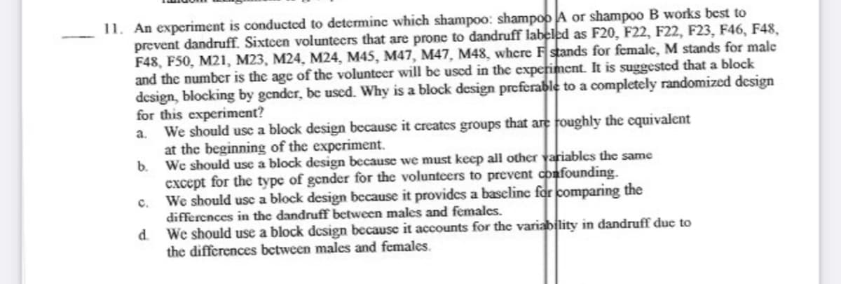 11. An experiment is conducted to determine which shampo0: shampoo A or shampoo B works best to
prevent dandruff. Sixtcen voluntecrs that are prone to dandruff labelcd as F20, F22, F22, F23, F46, F48,
F48, F50, M21, M23, M24, M24, M45, M47, M47, M48, where Fstands for female, M stands for male
and the number is the age of the volunteer will be used in the experiment. It is suggested that a block
design, blocking by gender, be used. Why is a block design preferable to a completely randomized design
for this experiment?
We should usc a block design because it creates groups that are foughly the cquivalent
at the beginning of the experiment.
We should use a block design because we must keep all other variables the same
except for the type of gender for the volunteers to prevent confounding.
We should use a block design because it provides a baseline for comparing the
differences in the dandruff between males and females.
d.
a.
b.
с.
We should use a block design because it accounts for thc variability in dandruff due to
the differences between males and females.
