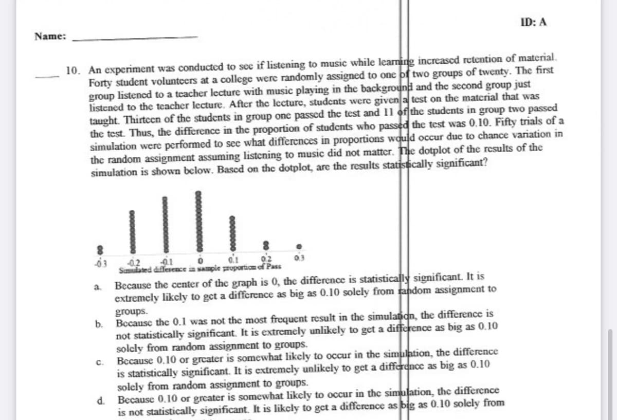 Name:
ID: A
10. An experiment was conducted to see if listening to music while learning increased retention of material.
Forty student voluntcers at a college were randomly assigned to one of two groups of twenty. The first
group listencd to a teacher lecture with music playing in the background and the second group just
listened to the teacher lecture. After the lecture, studcnts were given a test on the material that was
taught. Thirtecn of the students in group one passed the test and 11 of the students in group two passed
the test. Thus, the difference in the proportion of studcnts who passed the test was 0.10. Fifty trials of a
simulation were performed to sec what differences in proportions would occur due to chance variation in
the random assignment assuming listening to music did not matter. The dotplot of the results of the
simulation is shown below. Bascd on the dotplot, are the results statistically significant?
ill.
02
0.1
02
03
Sumulated diffeence in sample proportiom of Pass
Because the center of the graph is 0, the difference is statistically significant. It is
extremcly likcly to get a difference as big as 0.10 solely from random assignment to
a.
groups.
b.
Because the 0.1 was not the most frequent result in the simulanan, the difference is
not statistically significant. It is extremely unlikely to get a difference as big as 0.10
solcly from random assignment to groups.
Because 0.10 or greater is somewhat likely to occur in the simulation, the difference
C.
is statistically significant.
solely from random assignment to groups.
Because 0.10 or greater is somewhat likely to occur in the simulation, the difference
is not statistically significant. It is likcly to gct a diffcrence as big as 0.10 solely from
is extremely unlikely to get a difference as big as 0.10
d.
