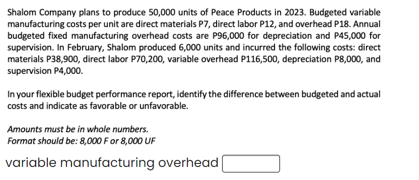 Shalom Company plans to produce 50,000 units of Peace Products in 2023. Budgeted variable
manufacturing costs per unit are direct materials P7, direct labor P12, and overhead P18. Annual
budgeted fixed manufacturing overhead costs are P96,000 for depreciation and P45,000 for
supervision. In February, Shalom produced 6,000 units and incurred the following costs: direct
materials P38,900, direct labor P70,200, variable overhead P116,500, depreciation P8,000, and
supervision P4,000.
In your flexible budget performance report, identify the difference between budgeted and actual
costs and indicate as favorable or unfavorable.
Amounts must be in whole numbers.
Format should be: 8,000 F or 8,000 UF
variable manufacturing overhead