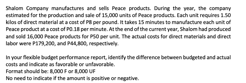 Shalom Company manufactures and sells Peace products. During the year, the company
estimated for the production and sale of 15,000 units of Peace products. Each unit requires 1.50
kilos of direct material at a cost of P8 per pound. It takes 15 minutes to manufacture each unit of
Peace product at a cost of PO.18 per minute. At the end of the current year, Shalom had produced
and sold 16,000 Peace products for P50 per unit. The actual costs for direct materials and direct
labor were P179,200, and P44,800, respectively.
In your flexible budget performance report, identify the difference between budgeted and actual
costs and indicate as favorable or unfavorable.
Format should be: 8,000 F or 8,000 UF
No need to indicate if the amount is positive or negative.