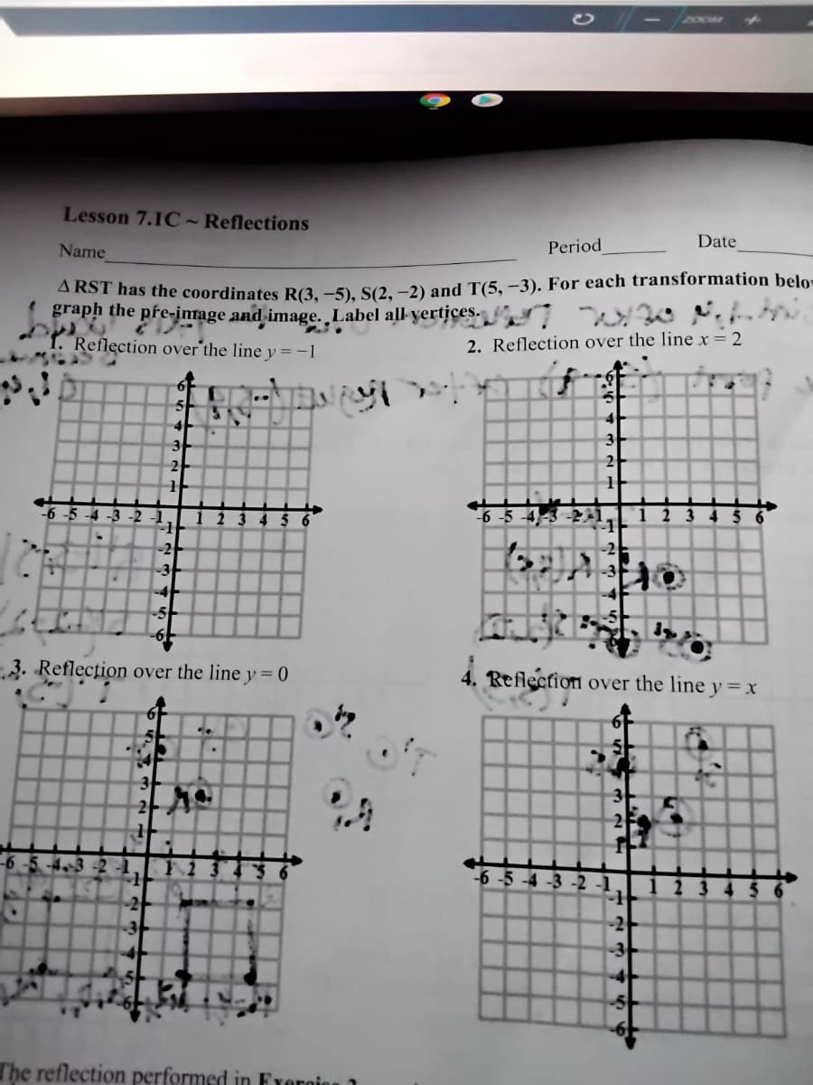 ZOOM
Lesson 7.1C~ Reflections
Date
Name
Period
ARST has the coordinates R(3. -5). S(2. -2) and T(5, –3). For each transformation belo
graph the pre-image and image. Label all-yertices.
Reflection over the line y = -
2. Reflection over the line x = 2
4
3
2
2
-6 -5 -4 -3 -2 -1
2 3 4 5
1
-6 -5 -4-3 -21
:1
2 3 4 5
1
-2
-3
-3
-4
3. Reflection over the line y = 0
4. Reflection over the line y = x
3
2
6 -5 -4-3 -2
-6 -5 -4 -3 -2
2 3
-2
-2
-3
The reflection performed in Frergion 1
