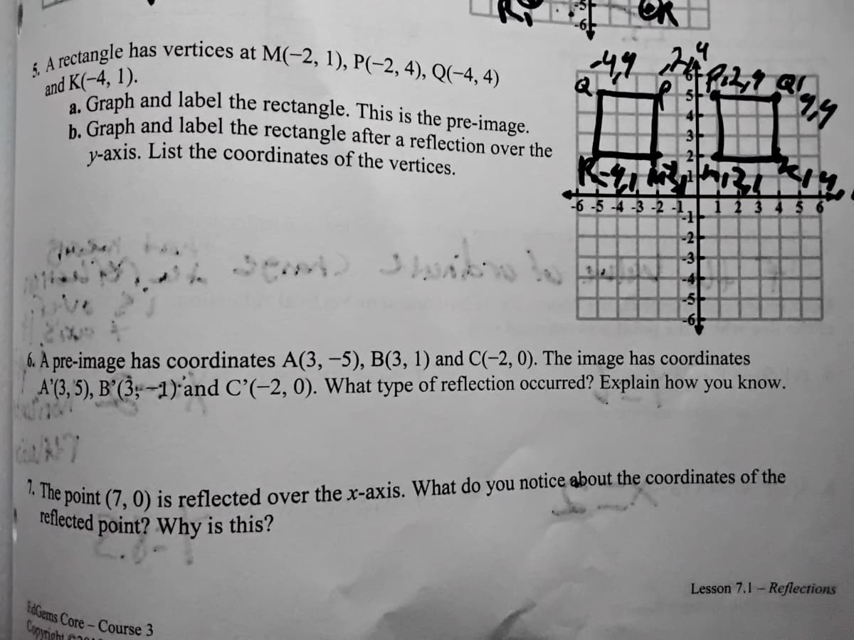 5. A rectangle has vertices at M(-2, 1), P(-2, 4), Q(-4, 4)
a. Graph and label the rectangle. This is the pre-image.
and K(-4, 1).
Graph and label the rectangle after a reflection over the
v-axis. List the coordinates of the vertices.
-6 -5 -4 -3 -2 -1.
5 6
-2
-3
-4
-5
6. A pre-image has coordinates A(3, -5), B(3, 1) and C(-2, 0). The image has coordinates
A'(3, 5), B’(3;-1)'and C'(-2, 0). What type of reflection occurred? Explain how you know.
e point (7, 0) is reflected over the x-axis. What do you notice about the coordinates of the
reflected point? Why is this?
Lesson 7.1-Reflections
tdGems Core-Course 3
Copyright
