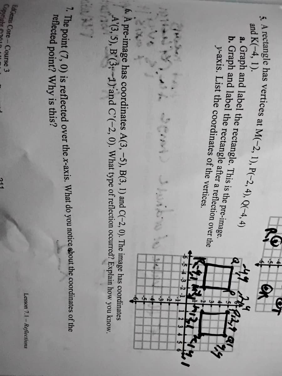 -5
and K(-4, 1).
h. Graph and label the rectangle after a reflection over the
y-axis. List the coordinates of the vertices.
6-5 -4 -3 -2 -1,
23 456
-2
-3
4
6. A pre-image has coordinates A(3, -5), B(3, 1) and C(-2, 0). The image has coordinates
A'(3, 5), B'(3;-1) and C'(-2, 0). What type of reflection occurred? Explain how you know.
reflected point? Why is this?
Lesson 7.1- Reflections
EdGems Core- Course 3
Cops
