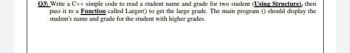 03 Write a C++ simple code to read a student name and grade for two student (Using Structure), then
pass it to a Function called Larger() to get the large grade. The main program 0 should display the
student's name and grade for the student with higher grades.
