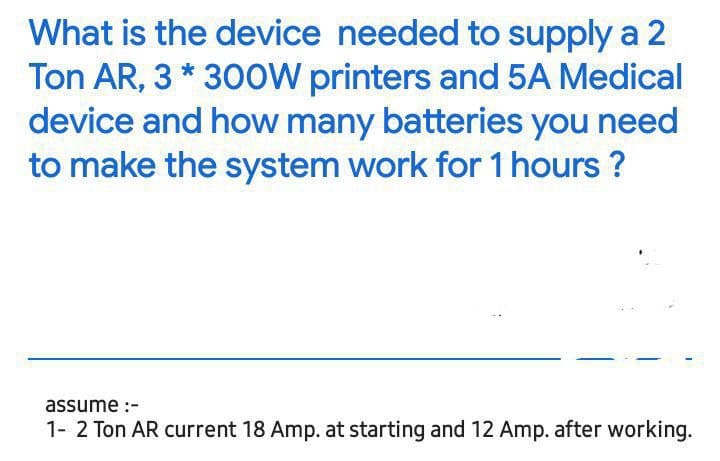 What is the device needed to supply a 2
Ton AR, 3 * 300W printers and 5A Medical
device and how many batteries you need
to make the system work for 1 hours ?
assume :-
1- 2 Ton AR current 18 Amp. at starting and 12 Amp. after working.
