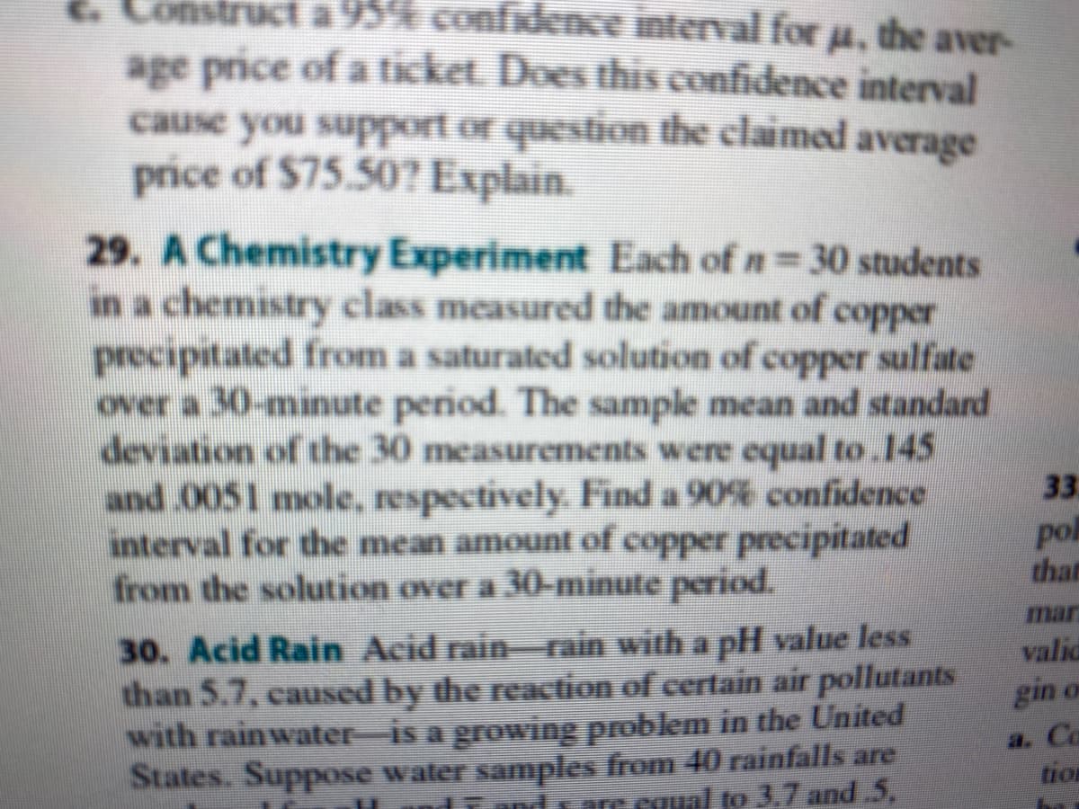 Construct a 95% confidence interval for µ, the aver-
age price of a tícket. Does this confidence interval
cause you support or question the claimed average
price of $75.50? Explain.
29. A Chemistry Experiment Each of n= 30 students
in a chemistry class measured the amount of copper
precipitated from a saturated solution of copper sulfate
over a 30-minute period. The sample mean and standard
deviation of the 30 measurements were equal to.145
and 0051 mole, respectively. Find a 90% confidence
interval for the mean amount of copper precipitated
from the solution over a 30-minute period.
33
pol
than
mar
30. Acid Rain Acid rainrain with a pH value less
than 5.7, caused by the reaction of certain air pollutants
with rainwater-is a growing problem in the United
States. Suppose water samples from 40 rainfalls are
arecoual to 3,7 and.5,
valic
gin on
a. Co
tion
