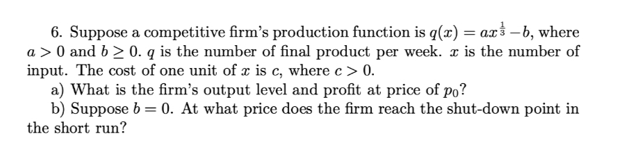 6. Suppose a competitive firm's production function is q(x) = a.x3 –b, where
a > 0 and b > 0. q is the number of final product per week. x is the number of
input. The cost of one unit of x is c, where c> 0.
a) What is the firm's output level and profit at price of po?
b) Suppose b = 0. At what price does the firm reach the shut-down point in
the short run?
