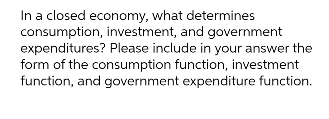 In a closed economy, what determines
consumption, investment, and government
expenditures? Please include in your answer the
form of the consumption function, investment
function, and government expenditure function.
