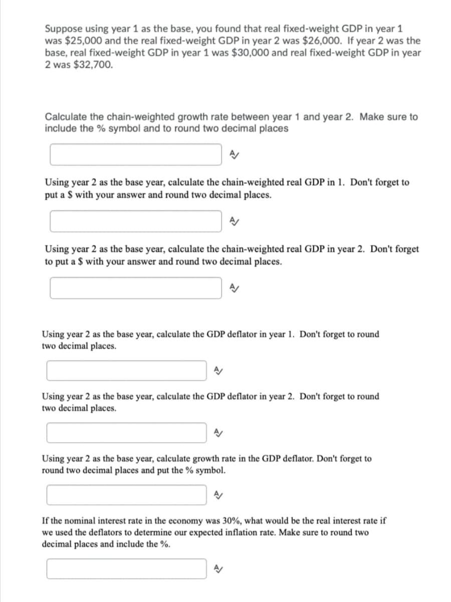 Suppose using year 1 as the base, you found that real fixed-weight GDP in year 1
was $25,000 and the real fixed-weight GDP in year 2 was $26,000. If year 2 was the
base, real fixed-weight GDP in year 1 was $30,000 and real fixed-weight GDP in year
2 was $32,700.
Calculate the chain-weighted growth rate between year 1 and year 2. Make sure to
include the % symbol and to round two decimal places
Using year 2 as the base year, calculate the chain-weighted real GDP in 1. Don't forget to
put a $ with your answer and round two decimal places.
Using year 2 as the base year, calculate the chain-weighted real GDP in year 2. Don't forget
to put a $ with your answer and round two decimal places.
Using year 2 as the base year, calculate the GDP deflator in year 1. Don't forget to round
two decimal places.
Using year 2 as the base year, calculate the GDP deflator in year 2. Don't forget to round
two decimal places.
Using year 2 as the base year, calculate growth rate in the GDP deflator. Don't forget to
round two decimal places and put the % symbol.
If the nominal interest rate in the economy was 30%, what would be the real interest rate if
we used the deflators to determine our expected inflation rate. Make sure to round two
decimal places and include the %.
