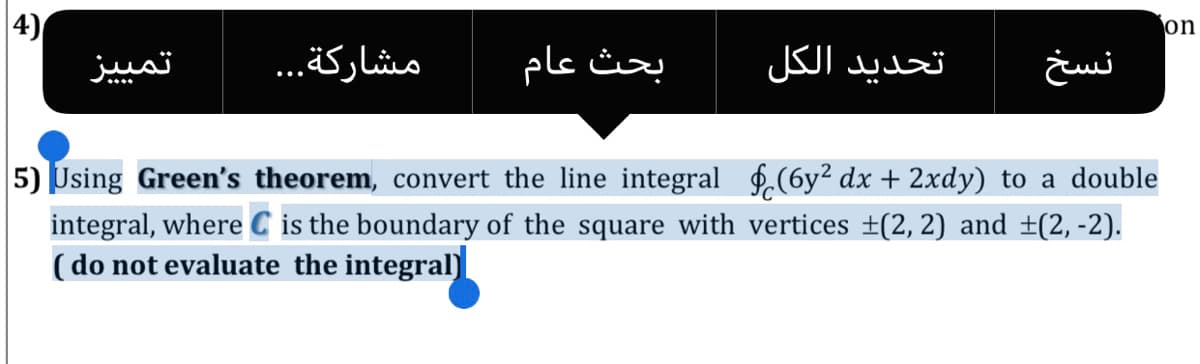 4)
تمی یز
on
مشاركة. . .
بحث عام
تحديد الكل
5) Using Green's theorem, convert the line integral f.(6y² dx + 2xdy) to a double
integral, where C is the boundary of the square with vertices ±(2, 2) and ±(2, -2).
( do not evaluate the integral)
