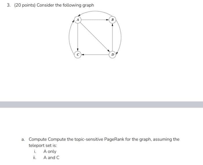 3. (20 points) Consider the following graph
B
a. Compute Compute the topic-sensitive PageRank for the graph, assuming the
teleport set is:
i.
A only
A and C