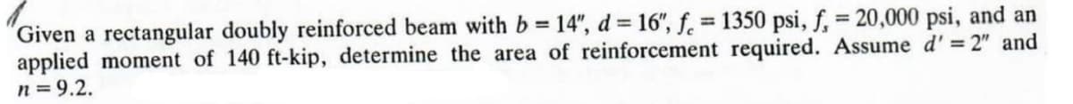 Given a rectangular doubly reinforced beam with b = 14", d = 16", f = 1350 psi, f, = 20,000 psi, and an
applied moment of 140 ft-kip, determine the area of reinforcement required. Assume d' = 2" and
n = 9.2.