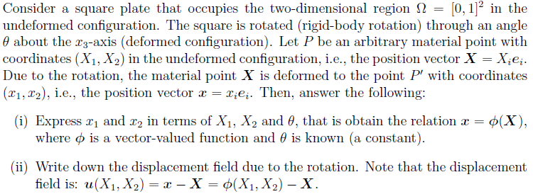 Consider a square plate that occupies the two-dimensional region [0, 1]2 in the
undeformed configuration. The square is rotated (rigid-body rotation) through an angle
about the 23-axis (deformed configuration). Let P be an arbitrary material point with
coordinates (X₁, X2) in the undeformed configuration, i.e., the position vector X = Xįei.
Due to the rotation, the material point X is deformed to the point P' with coordinates
(x₁, x2), i.e., the position vector x = x¿eį. Then, answer the following:
=
(i) Express ₁ and 2 in terms of X₁, X₂ and 0, that is obtain the relation x = o(X),
where is a vector-valued function and is known (a constant).
(ii) Write down the displacement field due to the rotation. Note that the displacement
field is: u(X₁, X₂) = x - X = (X₁, X₂) - X.