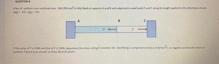 QUESTION 6
A bar of uniform cross sectional area- 168.290 mm2 is fully fixed at supports A and B and subjected to axial loads P and F along its length applied in the directions shown
LAB 6m, LBC-3m
A
B
F
If the value of P is 23kN and that of F is 13kN, determine the stress acting in member AB, identifying a compressive stress ( in N/mm2) as negative and tensile stress as
positive. Present your answer to three decimal places.