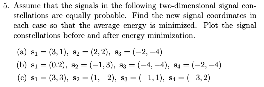 5. Assume that the signals in the following two-dimensional signal con-
stellations are equally probable. Find the new signal coordinates in
each case so that the average energy is minimized. Plot the signal
constellations before and after energy minimization.
(a) $₁
=
=
(b) $1
(c) $₁ =
S1
(3,1), S₂
(0.2), s₂ = (−1,3), s3 = (–4, −4), s4 = (-2,-4)
(3, 3), S₂ = (1, -2), s3 = (−1, 1), S4 = (-3,2)
=
(2, 2), S3
: (-2,-4)
=