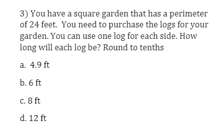 3) You have a square garden that has a perimeter
of 24 feet. You need to purchase the logs for your
garden. You can use one log for each side. How
long will each log be? Round to tenths
a. 4.9 ft
b. 6 ft
c. 8 ft
d. 12 ft
