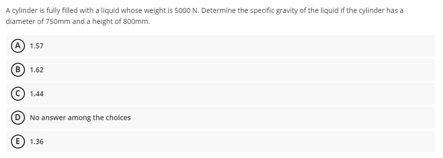 A cylinder is fully filled with a liquid whose weight is 5000 N. Determine the specific gravity of the liquid if the cylinder has a
diameter of 750mm and a height of 800mm.
A 1.57
B) 1.62
C) 1.44
D) No answer among the choices
E) 1.36
