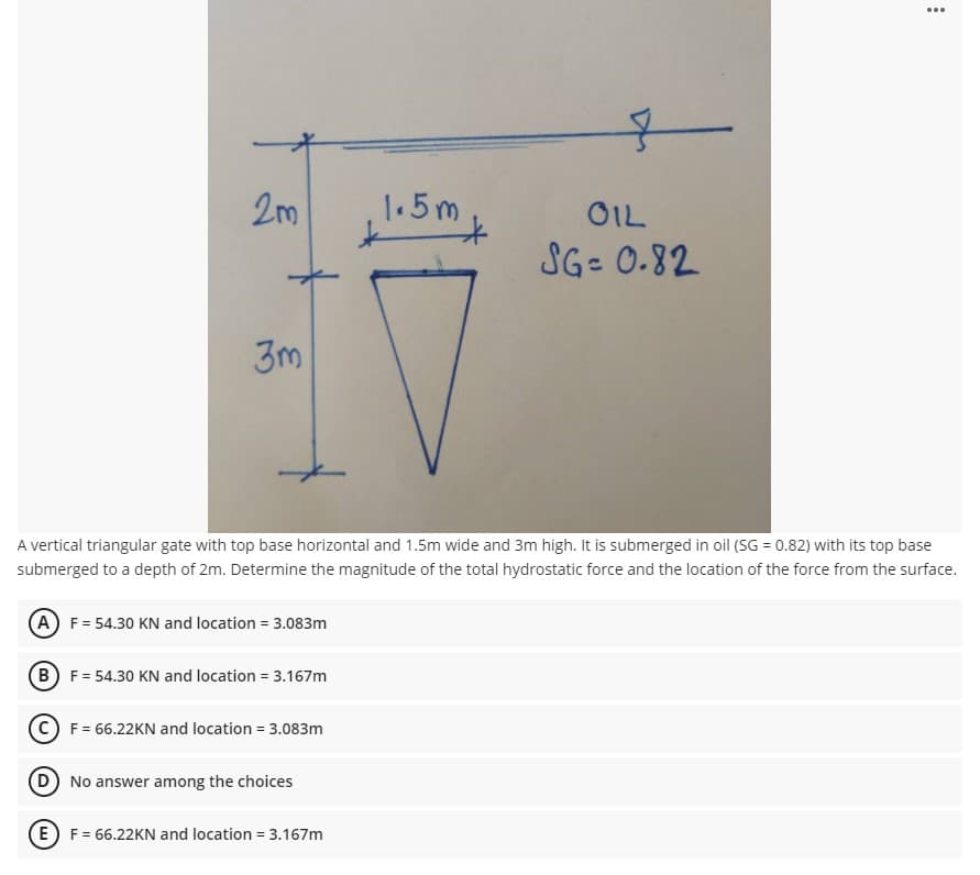 ...
2m
1.5m
OIL
SG- 0.82
3m
A vertical triangular gate with top base horizontal and 1.5m wide and 3m high. It is submerged in oil (SG = 0.82) with its top base
submerged to a depth of 2m. Determine the magnitude of the total hydrostatic force and the location of the force from the surface.
(A) F= 54.30 KN and location = 3.083m
(B) F= 54.30 KN and location = 3.167m
F = 66.22KN and location = 3.083m
No answer among the choices
(E) F = 66.22KN and location = 3.167m
