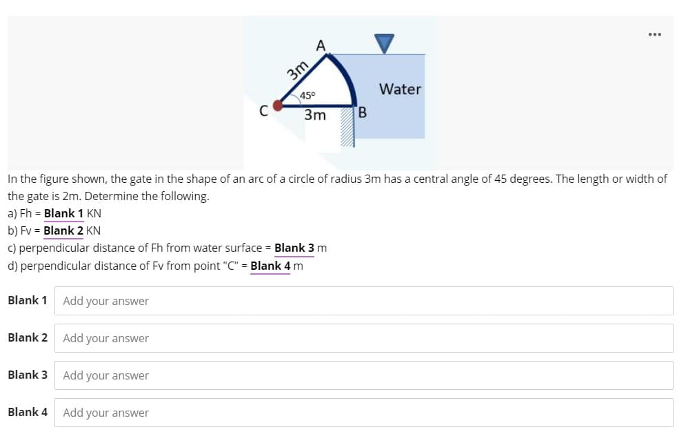 A
3m
Water
45°
C
3m
B.
In the figure shown, the gate in the shape of an arc of a circle of radius 3m has a central angle of 45 degrees. The length or width of
the gate is 2m. Determine the following.
a) Fh = Blank 1 KN
b) Fv = Blank 2 KN
c) perpendicular distance of Fh from water surface = Blank 3 m
d) perpendicular distance of Fv from point "C" = Blank 4 m
Blank 1
Add your answer
Blank 2
Add your answer
Blank 3
Add your answer
Blank 4
Add your answer
