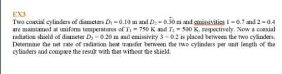 EX3
Two coaxial cylinders of diameters Di = 0.10 m and D: = 0.30 m and emissivities 1 =0.7 and 2 = 0.4
are maintained at uniforn temperatures of T1 = 750 K and T2 = 500 K. respectively. Now a coaxial
radiation shield of diameter D; = 0.20 m and emissivity 3 = 0.2 is placed between the two cylinders.
Determine the net rate of radiation heat transfer berween the two cylinders per unit length of the
cylinders and compare the result with that without the shield.
