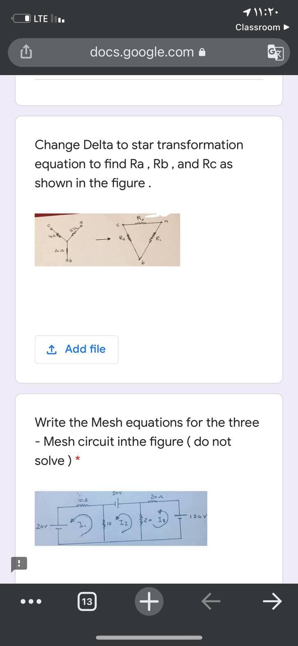 1۱ ۱:۲۰
O LTE .
Classroom ►
docs.google.com a
Change Delta to star transformation
equation to find Ra, Rb, and Rc as
shown in the figure.
Ret
R.
2.
1 Add file
Write the Mesh equations for the three
Mesh circuit inthe figure ( do not
solve ) *
20 n
loe
ww.
120 V
10
Iz
20v
13
个
