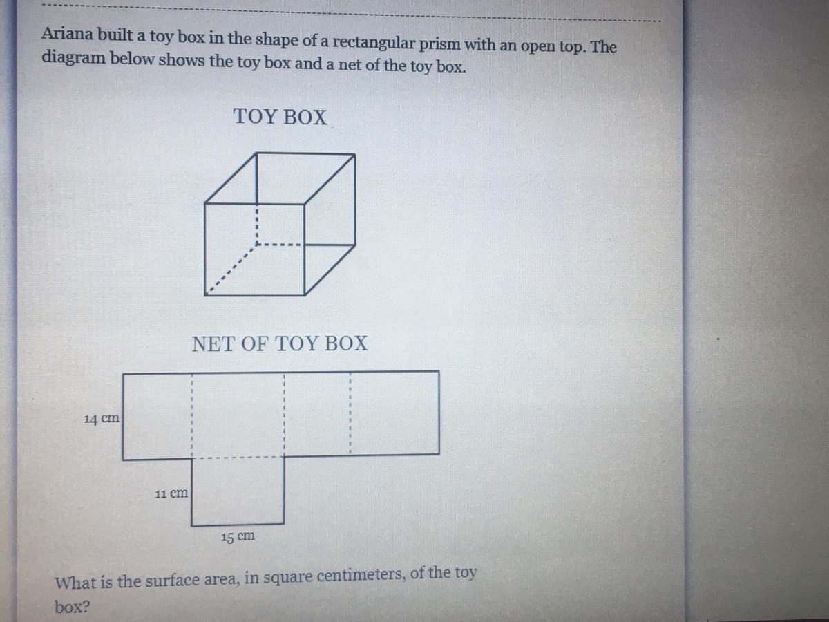 **Rectangular Prism Toy Box Construction**
______________________________

Ariana built a toy box in the shape of a rectangular prism with an open top. The diagram below shows the toy box and a net of the toy box.

**Toy Box Diagram:**

1. The first diagram depicts a 3-dimensional rectangular prism representing the toy box. This box is open at the top. The edges of the prism are depicted with solid lines for the visible edges and dashed lines for the hidden edges.

**Net of the Toy Box:**

1. The net diagram illustrates the layout of the six faces of the rectangular prism so they can be folded into the shape of the toy box.
2. The net has five faces since the toy box is open at the top:
   - The two vertical rectangles on the left of the net each measure 14 cm by 11 cm, representing the two opposite sides of the toy box.
   - The middle horizontal rectangle measures 15 cm by 11 cm, representing the bottom of the toy box.
   - The two vertical rectangles on the right of the net each measure 14 cm by 15 cm, representing the other two opposite sides of the toy box.

**Question:**
What is the surface area, in square centimeters, of the toy box? 

______________________________

To calculate the surface area of the toy box, add up the area of the five faces of the net.

1. Two sides with dimensions 14 cm by 11 cm:
   - Area of one side: 14 cm * 11 cm = 154 cm²
   - Total Area for two sides: 154 cm² * 2 = 308 cm²

2. Bottom face with dimensions 15 cm by 11 cm:
   - Area of bottom: 15 cm * 11 cm = 165 cm²

3. Two sides with dimensions 14 cm by 15 cm:
   - Area of one side: 14 cm * 15 cm = 210 cm²
   - Total area for two sides: 210 cm² * 2 = 420 cm²

Adding all the areas together: 
308 cm² + 165 cm² + 420 cm² = 893 cm²

**Answer:**
The surface area of the toy box is 893 square centimeters.