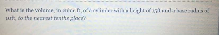 What is the volume, in cubic ft, of a cylinder with a height of 15ft and a base radius of
1oft, to the nearest tenths place?
