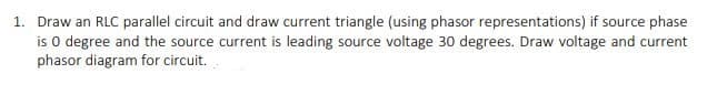 1. Draw an RLC parallel circuit and draw current triangle (using phasor representations) if source phase
is o degree and the source current is leading source voltage 30 degrees. Draw voltage and current
phasor diagram for circuit.

