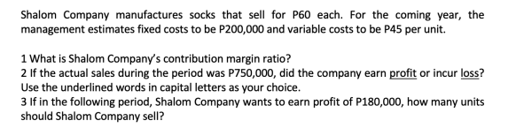 Shalom Company manufactures socks that sell for P60 each. For the coming year, the
management estimates fixed costs to be P200,000 and variable costs to be P45 per unit.
1 What is Shalom Company's contribution margin ratio?
2 If the actual sales during the period was P750,000, did the company earn profit or incur loss?
Use the underlined words in capital letters as your choice.
3 If in the following period, Shalom Company wants to earn profit of P180,000, how many units
should Shalom Company sell?