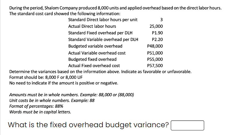 During the period, Shalom Company produced 8,000 units and applied overhead based on the direct labor hours.
The standard cost card showed the following information:
Standard Direct labor hours per unit
Actual Direct labor hours
Standard Fixed overhead per DLH
Standard Variable overhead per DLH
Budgeted variable overhead
Actual Variable overhead cost
Budgeted fixed overhead
3
25,000
P1.90
P2.20
P48,000
P51,000
P55,000
P57,500
Actual Fixed overhead cost
Determine the variances based on the information above. Indicate as favorable or unfavorable.
Format should be: 8,000 F or 8,000 UF
No need to indicate if the amount is positive or negative.
Amounts must be in whole numbers. Example: 88,000 or (88,000)
Unit costs be in whole numbers. Example: 88
Format of percentages: 88%
Words must be in capital letters.
What is the fixed overhead budget variance?