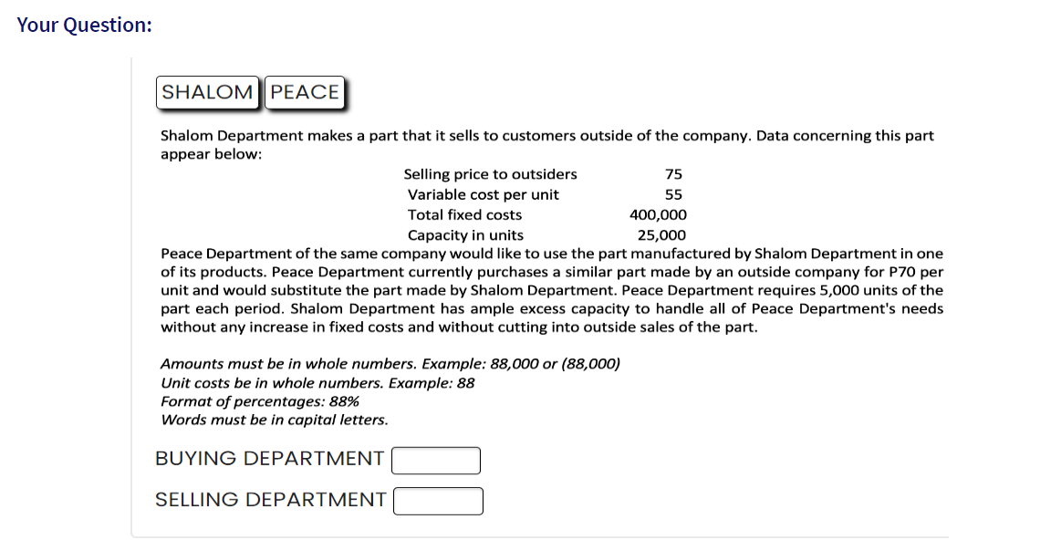 Your Question:
SHALOM PEACE
Shalom Department makes a part that it sells to customers outside of the company. Data concerning this part
appear below:
Selling price to outsiders
Variable cost per unit
75
55
Amounts must be in whole numbers. Example: 88,000 or (88,000)
Unit costs be in whole numbers. Example: 88
Format of percentages: 88%
Words must be in capital letters.
BUYING DEPARTMENT
SELLING DEPARTMENT
Total fixed costs
Capacity in units
Peace Department of the same company would like to use the part manufactured by Shalom Department in one
of its products. Peace Department currently purchases a similar part made by an outside company for P70 per
unit and would substitute the part made by Shalom Department. Peace Department requires 5,000 units of the
part each period. Shalom Department has ample excess capacity to handle all of Peace Department's needs
without any increase in fixed costs and without cutting into outside sales of the part.
400,000
25,000