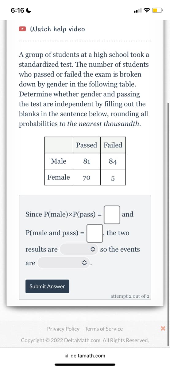 ### High School Standardized Test Analysis

#### Exercise: Assessing Independence of Events

A group of students at a high school took a standardized test. The number of students who passed or failed the exam is broken down by gender in the following table. Determine whether gender and passing the test are independent by filling out the blanks in the sentence below, rounding all probabilities to the nearest thousandth.

#### Table of Test Results:
|           | Passed | Failed |
|-----------|--------|--------|
| **Male**  | 81     | 84     |
| **Female**| 70     | 5      |

#### Problem Statement:
Since P(male) × P(pass) = [______] and P(male and pass) = [______], the two results are [______] so the events are [______].

#### Explanation of the Table:
- The table displays the number of male and female students who passed and failed the test.
  - **Male:** 81 passed, 84 failed
  - **Female:** 70 passed, 5 failed

The task involves calculating the probabilities to determine if the events "being male" and "passing the test" are independent.

#### Instructions for Completion:
1. Calculate \( P(male) \):
    \( P(male) = \frac{\text{Number of males}}{\text{Total number of students}} \)

2. Calculate \( P(pass) \):
    \( P(pass) = \frac{Total \text{ number of students who passed}}{\text{Total number of students}} \)

3. Calculate \( P(male) \times P(pass) \).

4. Calculate \( P(male \text{ and } pass) \):
    \( P(male \text{ and } pass) = \frac{\text{Number of males who passed}}{\text{Total number of students}} \)

5. Compare the two results to determine if they are equal. If they are, the events are independent; if not, they are dependent.

6. Fill in the blanks in the given sentence with your findings and submit.

#### Probability Equations:
- \( P(male) = \frac{81 + 84}{81 + 84 + 70 + 5} \)
- \( P(pass) = \frac{81 + 70}{81 + 84 + 70 + 5} \)
- \( P(male) \times P(pass