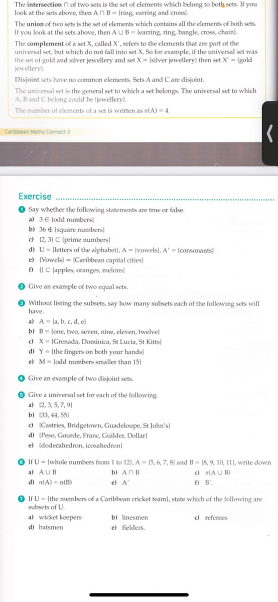 The intersection n of two sets is the set of elements which belong to both sets. If you
look at the sets above, then A NB = {ring, earring and cross).
The union of two sets is the set of elements which contains all the elements of both sets.
If you look at the sets above, then AUB= {earring, ring, bangle, cross, chain}.
The complement of a set X, called X', refers to the elements that are part of the
universal set, but which do not fall into set X. So for example, if the universal set was
the set of gold and silver jewellery and set X = [silver jewellery} then set X' = [gold
jewellery}.
Disjoint sets have no common elements. Sets A and C are disjoint.
The universal set is the general set to which a set belongs. The universal set to which
A, B and C belong could be (jewellery).
The number of elements of a set is written as n(A) = 4.
Caribbean Maths Connect 3
Exercise
O Say whether the following statements are true or false.
a) 3 E lodd numbers)
b) 36 € (square numbers)
c) (2, 3) C (prime numbers)
d) U= {letters of the alphabet}, A = {vowels), A' = {consonants}
e) (Vowels) = {Caribbean capital cities}
f) C (apples, oranges, melons)
O Give an example of two equal sets.
O Without listing the subsets, say how many subsets each of the following sets will
have.
a) A = (a, b, c, d, e}
b) B= {one, two, seven, nine, eleven, twelve)
c) X= (Grenada, Dominica, St Lucia, St Kitts)
d) Y= {the fingers on both your hands}
e) M= (odd numbers smaller than 15)
O Give an example of two disjoint sets.
6 Give a universal set for each of the following.
a) (2, 3, 5, 7, 9}
b) (33, 44, 55)
c) (Castries, Bridgetown, Guadeloupe, St John's)
d) (Peso, Gourde, Franc, Guilder, Dollar}
e) (dodecahedron, icosahedron}
O If U = {whole numbers from 1 to 12), A = {5, 6, 7, 8) and B = {8, 9, 10, 11), write down
a) AUB
b) ANB
c) n(A U B)
d) n(A) + n(B)
e) A
f) B',
O If U = (the members of a Caribbean cricket team), state which of the following are
subsets of U.
a) wicket keepers
b) linesmen
c) referees
d) batsmen
e) fielders.
