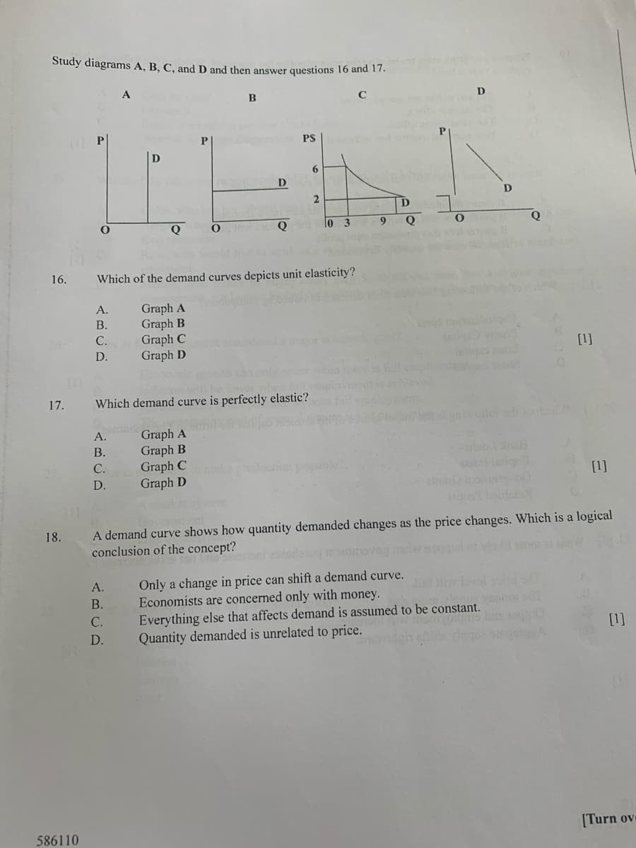 Study diagrams A, B, C, and D and then answer questions 16 and 17.
A
B
D
P
PS
6.
D
D
Q
Q
To
9
Q
Q
16.
Which of the demand curves depicts unit elasticity?
A.
Graph A
Graph B
Graph C
Graph D
В.
s eilel
si
С.
aor co
D.
[1]
hea there
17.
Which demand curve is perfectly elastic?
Graph A
Graph B
Graph C
Graph D
A.
В.
С.
D.
[1]
A demand curve shows how quantity demanded changes as the price changes. Which is a logical
conclusion of the concept?
18.
om al
Only a change in price can shift a demand curve.
Economists are concerned only with money.
Everything else that affects demand is assumed to be constant.
Quantity demanded is unrelated to price.
A.
В.
С.
[1]
D.
586110
[Turn ov
