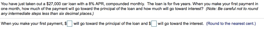 You have just taken out a $27,000 car loan with a 8% APR, compounded monthly. The loan is for five years. When you make your first payment in
one month, how much of the payment will go toward the principal of the loan and how much will go toward interest? (Note: Be careful not to round
any intermediate steps less than six decimal places.)
When you make your first payment, $ will go toward the principal of the loan and $will go toward the interest. (Round to the nearest cent.)