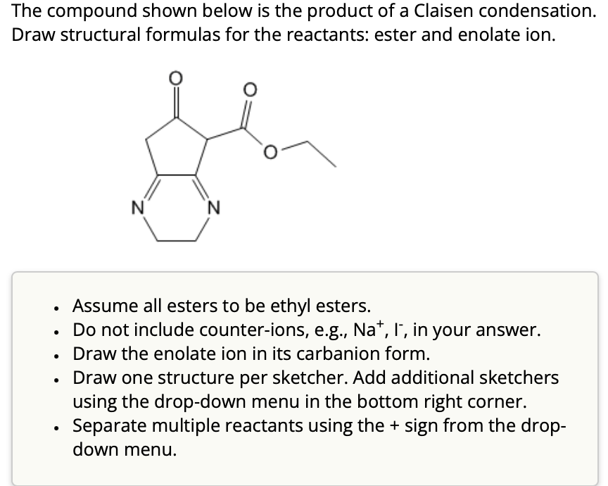 The compound shown below is the product of a Claisen condensation.
Draw structural formulas for the reactants: ester and enolate ion.
N
Assume all esters to be ethyl esters.
Do not include counter-ions, e.g., Na+, I, in your answer.
Draw the enolate ion in its carbanion form.
Draw one structure per sketcher. Add additional sketchers
using the drop-down menu in the bottom right corner.
Separate multiple reactants using the + sign from the drop-
down menu.