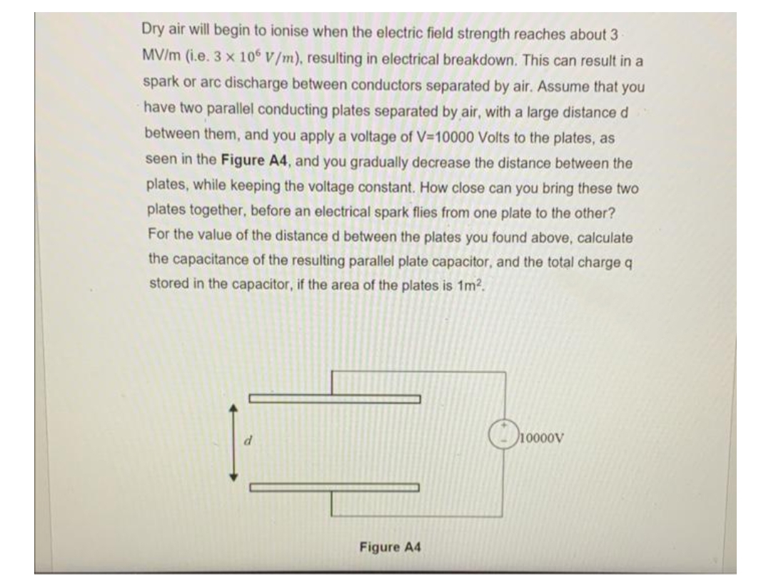 Dry air will begin to ionise when the electric field strength reaches about 3
MV/m (i.e. 3 x 106 V/m), resulting in electrical breakdown. This can result in a
spark or arc discharge between conductors separated by air. Assume that you
have two parallel conducting plates separated by air, with a large distance d
between them, and you apply a voltage of V=10000 Volts to the plates, as
seen in the Figure A4, and you gradually decrease the distance between the
plates, while keeping the voltage constant. How close can you bring these two
plates together, before an electrical spark flies from one plate to the other?
For the value of the distance d between the plates you found above, calculate
the capacitance of the resulting parallel plate capacitor, and the total charge q
stored in the capacitor, if the area of the plates is 1m?.
O10000v
Figure A4
