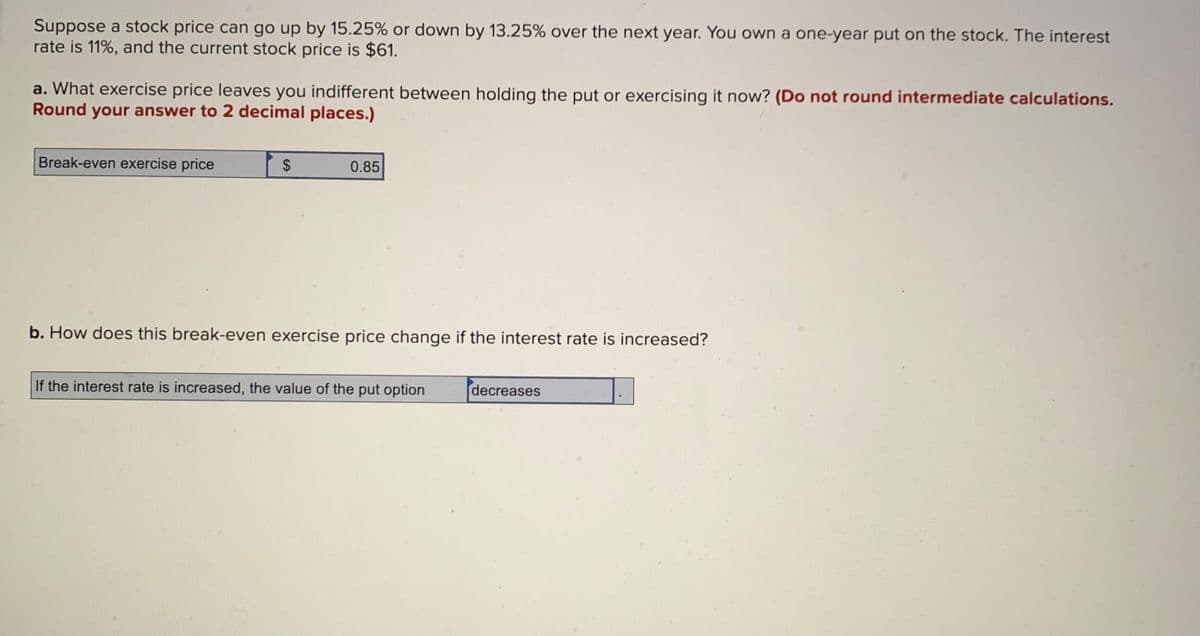 Suppose a stock price can go up by 15.25% or down by 13.25% over the next year. You own a one-year put on the stock. The interest
rate is 11%, and the current stock price is $61.
a. What exercise price leaves you indifferent between holding the put or exercising it now? (Do not round intermediate calculations.
Round your answer to 2 decimal places.)
Break-even exercise price
0.85
b. How does this break-even exercise price change if the interest rate is increased?
If the interest rate is increased, the value of the put option
decreases
%24
