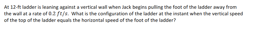 At 12-ft ladder is leaning against a vertical wall when Jack begins pulling the foot of the ladder away from
the wall at a rate of 0.2 ft/s. What is the configuration of the ladder at the instant when the vertical speed
of the top of the ladder equals the horizontal speed of the foot of the ladder?
