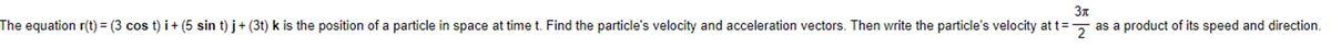 3x
The equation r(t) = (3 cos t)i + (5 sin t) j+(3t) k is the position of a particle in space at time t. Find the particle's velocity and acceleration vectors. Then write the particle's velocity at t= as a product of its speed and direction.