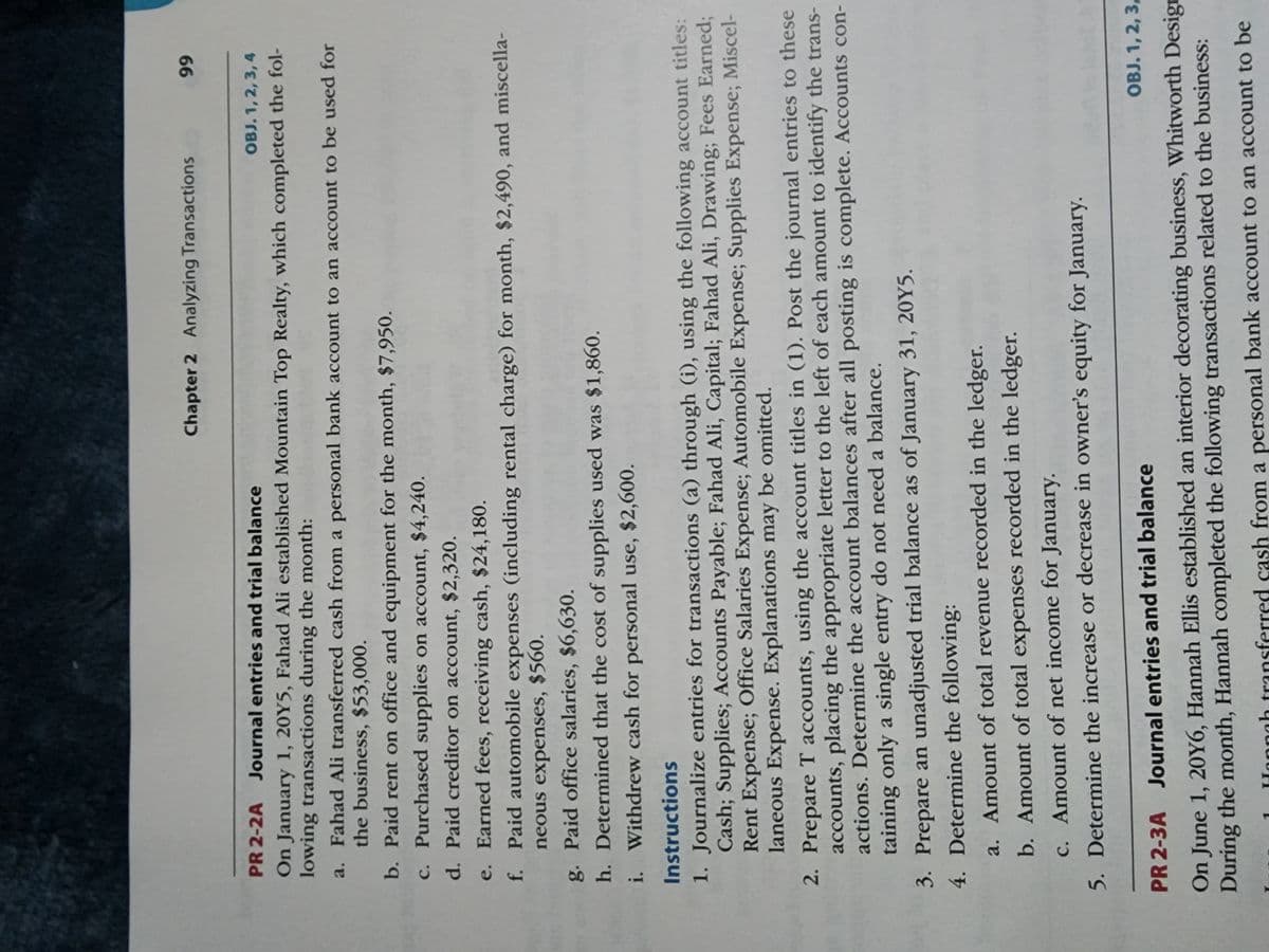 ---

**Chapter 2: Analyzing Transactions**

**PR 2-2A Journal Entries and Trial Balance**

**Objective: 1,2,3,4**

On January 1, 20Y5, Fahad Ali established Mountain Top Realty, which completed the following transactions (a) through (i):

a. Fahad Ali transferred cash from a personal bank account to an account to be used for the business, $35,000.
b. Purchased supplies on account, $2,320.
c. Earned fees received in cash, $24,480.
d. Paid office salaries, $6,630.
e. Paid office rent for the month, $4,240.
f. Paid creditor on account, $1,930.
g. Withdrew cash for personal use, $1,000.
h. Purchased land for a future building site for $20,000; paid cash.
i. Paid cash for miscellaneous expenses, $300.

**Instructions:**

1. Journalize entries for transactions (a) through (i), using the following account titles: Cash; Supplies; Land; Accounts Payable; Fahad Ali, Capital; Fahad Ali, Drawing; Fees Earned; Rent Expense; Salaries Expense; Miscellaneous Expense. Explanations may be omitted.
2. Prepare T accounts, using the account titles in (1). Post the journal entries to these accounts, placing the appropriate letter to the left of each amount to identify the transactions. Determine the account balances after all posting is complete. Accounts containing only a single entry do not need a balance.
3. Prepare an unadjusted trial balance as of January 31, 20Y5.
4. Determine the total revenue recorded in the ledger.
5. Determine the total expenses for January.
6. Determine the amount of net income or net loss for January.
7. Determine the increase or decrease in owner’s equity for January.

---

