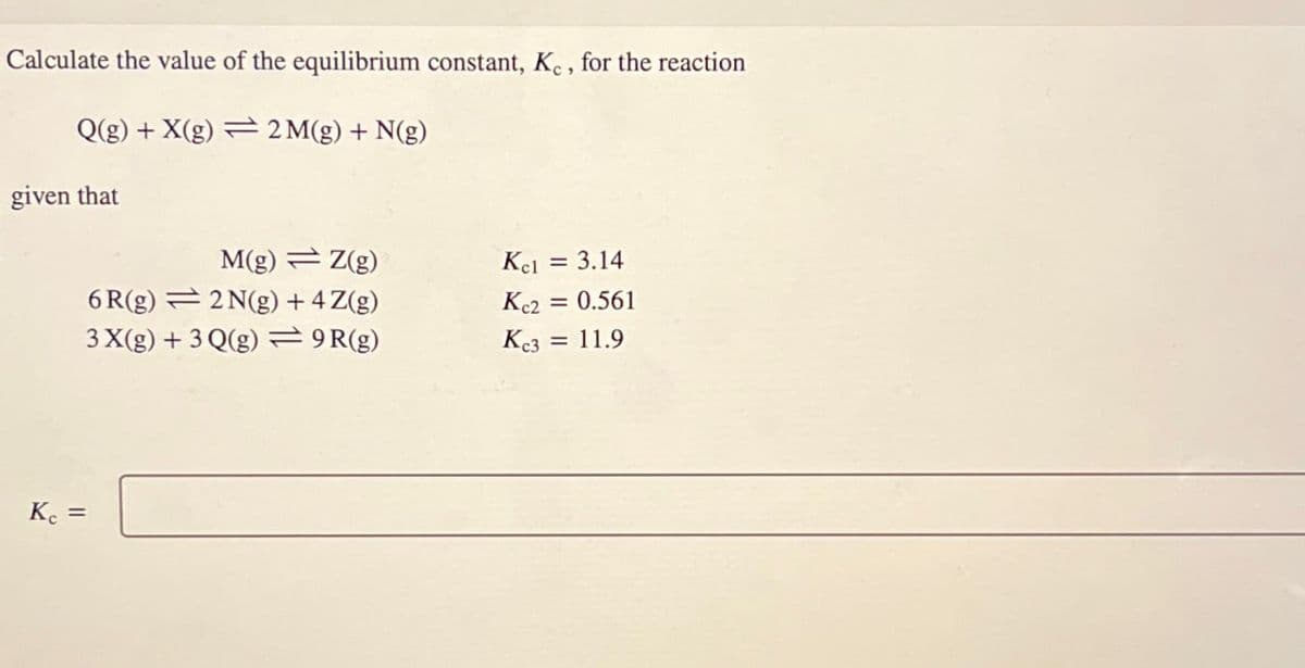 Calculate the value of the equilibrium constant, Kc, for the reaction
Q(g) +X(g) 2M(g) + N(g)
given that
Kc =
M(g)Z(g)
Kcl = 3.14
6R(g)
2N(g) + 4Z(g)
Kc2
= 0.561
3X(g) +3Q(g)
9R(g)
Kc3 = 11.9