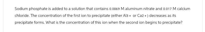 Sodium phosphate is added to a solution that contains 0.0069 M aluminum nitrate and 0.017 M calcium
chloride. The concentration of the first ion to precipitate (either Al3+ or Ca2+) decreases as its
precipitate forms. What is the concentration of this ion when the second ion begins to precipitate?