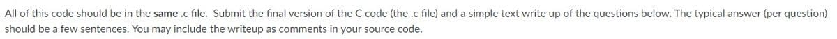 All of this code should be in the same .c file. Submit the final version of the C code (the .c file) and a simple text write up of the questions below. The typical answer (per question)
should be a few sentences. You may include the writeup as comments in your source code.
