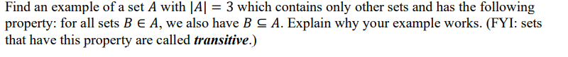 Find an example of a set A with |A| = 3 which contains only other sets and has the following
property: for all sets B E A, we also have B C A. Explain why your example works. (FYI: sets
that have this property are called transitive.)