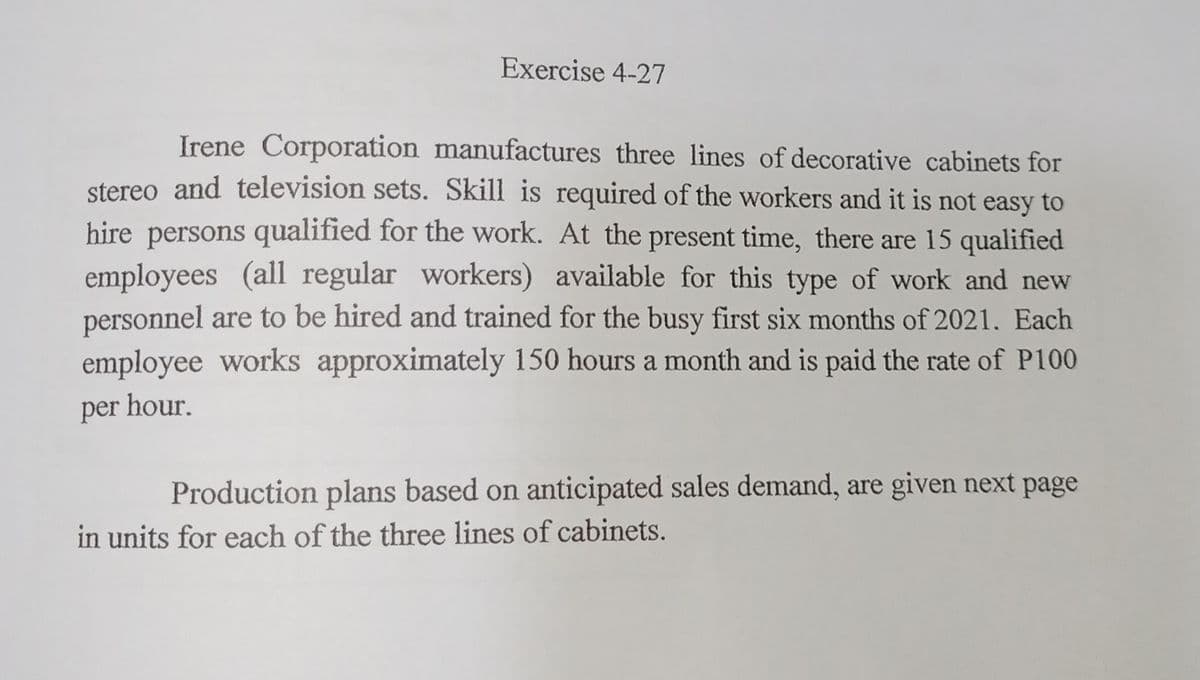 Exercise 4-27
Irene Corporation manufactures three lines of decorative cabinets for
stereo and television sets. Skill is required of the workers and it is not easy to
hire persons qualified for the work. At the present time, there are 15 qualified
employees (all regular workers) available for this type of work and new
personnel are to be hired and trained for the busy first six months of 2021. Each
employee works approximately 150 hours a month and is paid the rate of P100
per hour.
Production plans based on anticipated sales demand, are given next page
in units for each of the three lines of cabinets.
