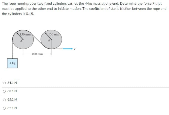 The rope running over two fixed cylinders carries the 4-kg mass at one end. Determine the force P that
must be applied to the other end to initiate motion. The coefficient of static friction between the rope and
the cylinders is 0.15.
150 mm
150 mm
400 mm
4 kg
O 64.1 N
O 63.1 N
65.1 N
O 62.1 N
